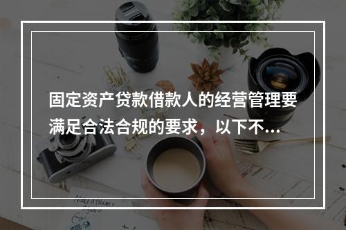 固定资产贷款借款人的经营管理要满足合法合规的要求，以下不符合