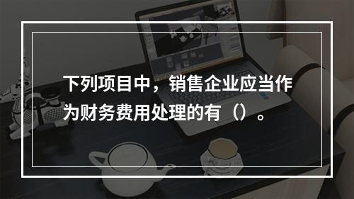 下列项目中，销售企业应当作为财务费用处理的有（）。