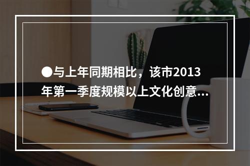 ●与上年同期相比，该市2013年第一季度规模以上文化创意产业