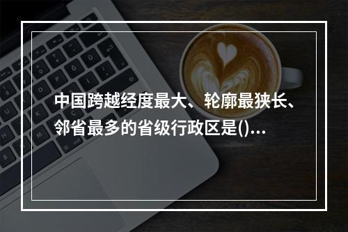 中国跨越经度最大、轮廓最狭长、邻省最多的省级行政区是()。