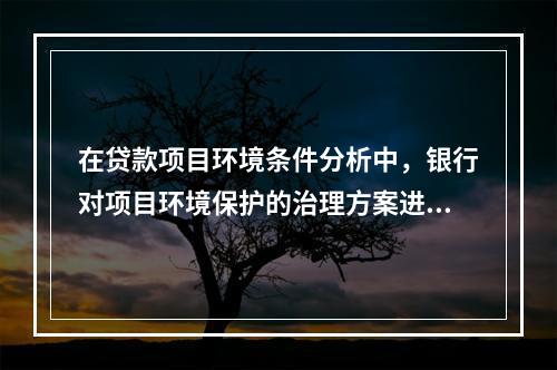 在贷款项目环境条件分析中，银行对项目环境保护的治理方案进行审