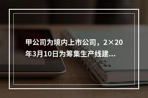 甲公司为境内上市公司，2×20年3月10日为筹集生产线建设资