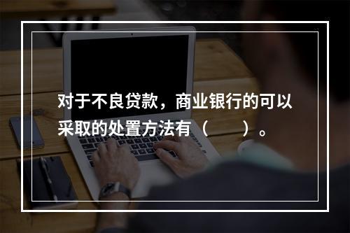 对于不良贷款，商业银行的可以采取的处置方法有（　　）。