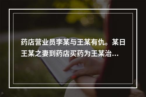 药店营业员李某与王某有仇。某日王某之妻到药店买药为王某治病，