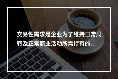 交易性需求是企业为了维持日常周转及正常商业活动所需持有的现金