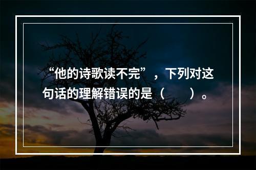 “他的诗歌读不完”，下列对这句话的理解错误的是（　　）。