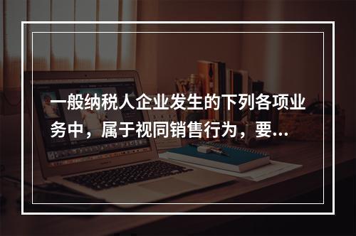 一般纳税人企业发生的下列各项业务中，属于视同销售行为，要计算