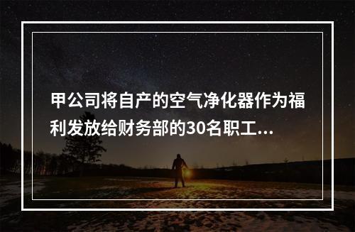 甲公司将自产的空气净化器作为福利发放给财务部的30名职工，每