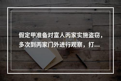 假定甲准备对富人丙家实施盗窃，多次到丙家门外进行观察，打探丙