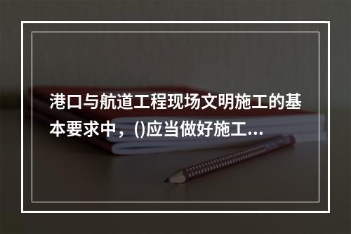 港口与航道工程现场文明施工的基本要求中，()应当做好施工现场