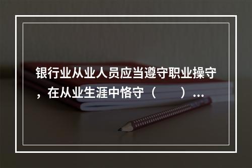 银行业从业人员应当遵守职业操守，在从业生涯中恪守（　　）的职