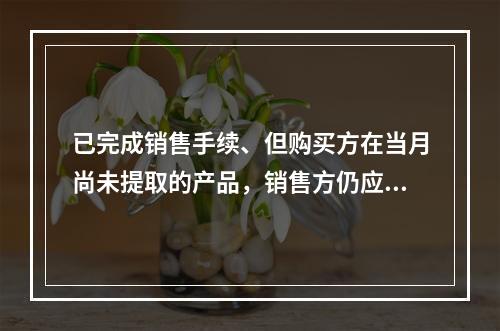 已完成销售手续、但购买方在当月尚未提取的产品，销售方仍应作为