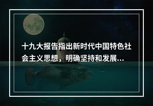 十九大报告指出新时代中国特色社会主义思想，明确坚持和发展中国