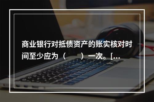 商业银行对抵债资产的账实核对时间至少应为（　　）一次。[20