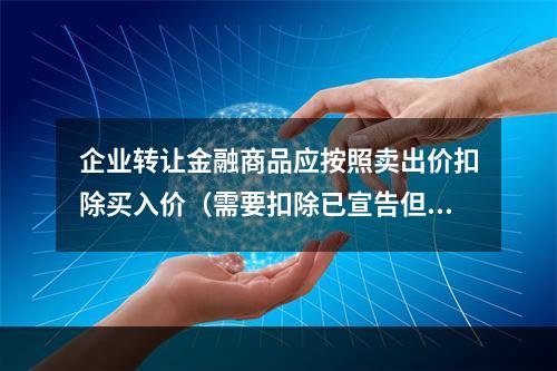 企业转让金融商品应按照卖出价扣除买入价（需要扣除已宣告但尚未