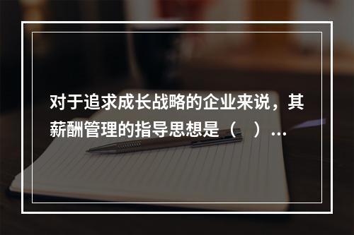 对于追求成长战略的企业来说，其薪酬管理的指导思想是（　）。