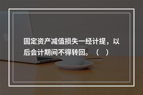 固定资产减值损失一经计提，以后会计期间不得转回。（　）