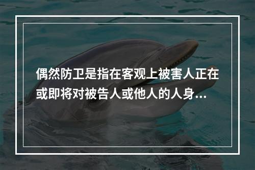 偶然防卫是指在客观上被害人正在或即将对被告人或他人的人身进行