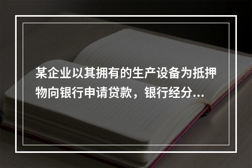 某企业以其拥有的生产设备为抵押物向银行申请贷款，银行经分析确