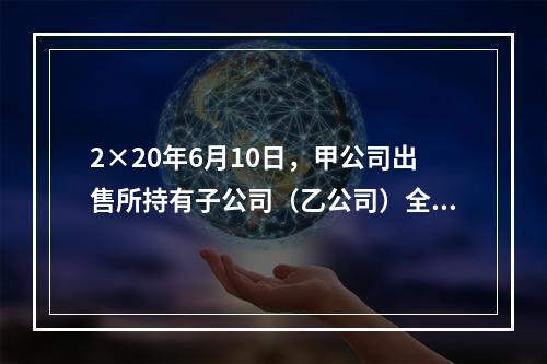 2×20年6月10日，甲公司出售所持有子公司（乙公司）全部8