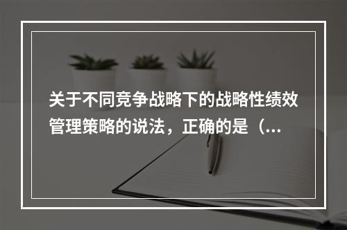 关于不同竞争战略下的战略性绩效管理策略的说法，正确的是（　