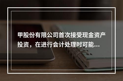 甲股份有限公司首次接受现金资产投资，在进行会计处理时可能涉及