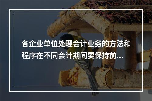 各企业单位处理会计业务的方法和程序在不同会计期间要保持前后一