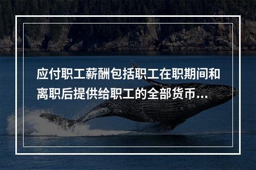 应付职工薪酬包括职工在职期间和离职后提供给职工的全部货币性薪