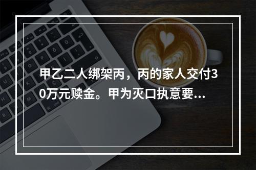 甲乙二人绑架丙，丙的家人交付30万元赎金。甲为灭口执意要杀掉