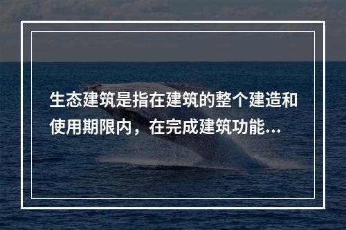 生态建筑是指在建筑的整个建造和使用期限内，在完成建筑功能的前