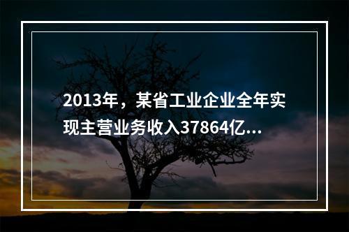 2013年，某省工业企业全年实现主营业务收入37864亿元、