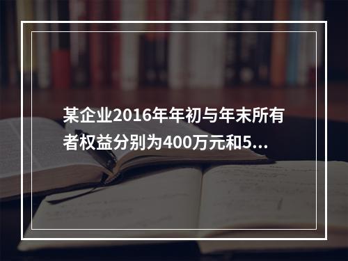 某企业2016年年初与年末所有者权益分别为400万元和500