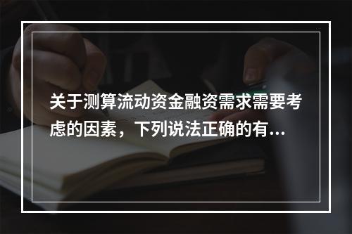 关于测算流动资金融资需求需要考虑的因素，下列说法正确的有（　