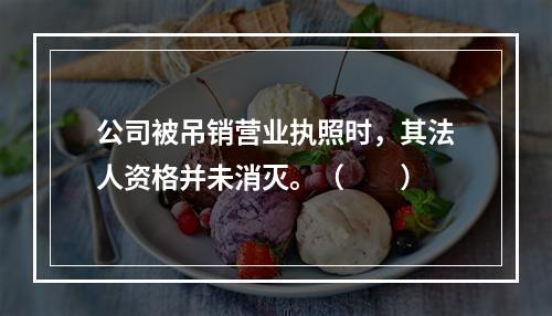 公司被吊销营业执照时，其法人资格并未消灭。（　　）