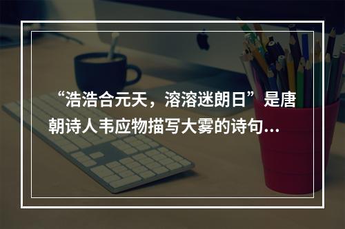 “浩浩合元天，溶溶迷朗日”是唐朝诗人韦应物描写大雾的诗句。下