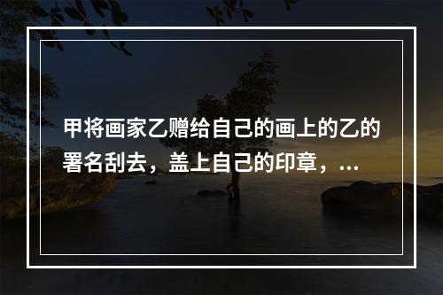 甲将画家乙赠给自己的画上的乙的署名刮去，盖上自己的印章，并将