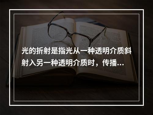 光的折射是指光从一种透明介质斜射入另一种透明介质时，传播方向