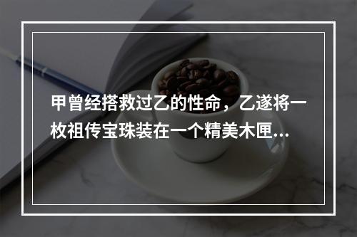 甲曾经搭救过乙的性命，乙遂将一枚祖传宝珠装在一个精美木匣中，