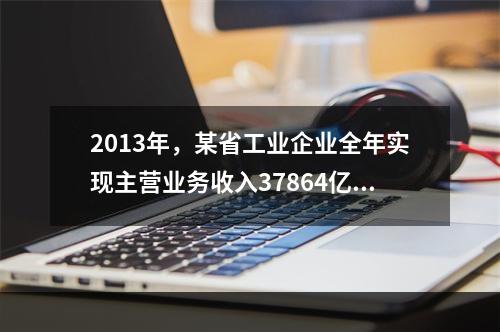 2013年，某省工业企业全年实现主营业务收入37864亿元、