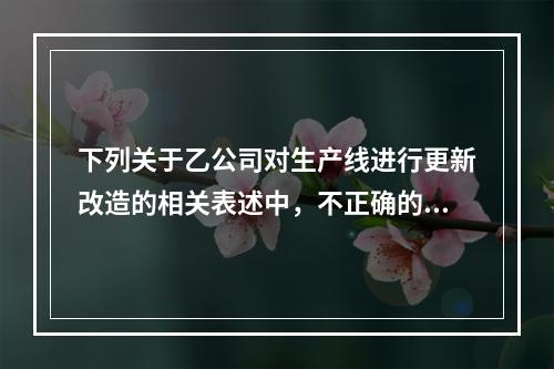 下列关于乙公司对生产线进行更新改造的相关表述中，不正确的是（