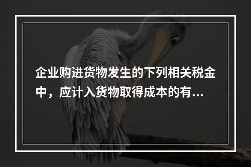 企业购进货物发生的下列相关税金中，应计入货物取得成本的有（　