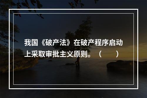 我国《破产法》在破产程序启动上采取审批主义原则。（　　）