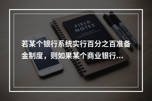 若某个银行系统实行百分之百准备金制度，则如果某个商业银行接收