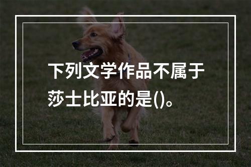 下列文学作品不属于莎士比亚的是()。