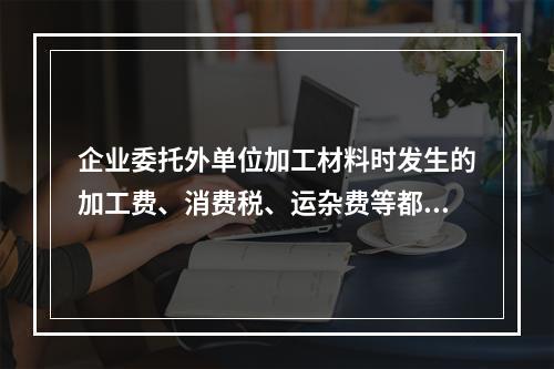 企业委托外单位加工材料时发生的加工费、消费税、运杂费等都应该