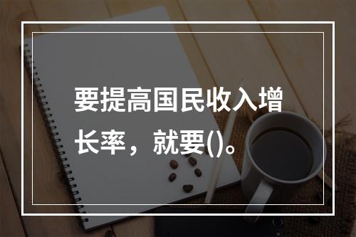 要提高国民收入增长率，就要()。