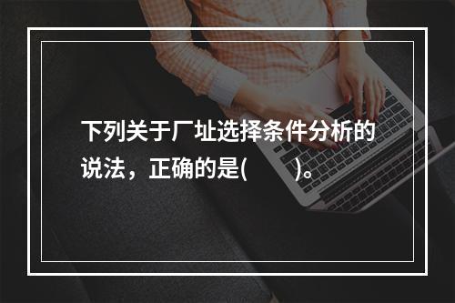 下列关于厂址选择条件分析的说法，正确的是(  )。