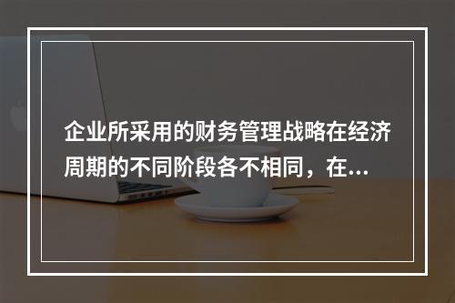 企业所采用的财务管理战略在经济周期的不同阶段各不相同，在经济