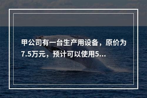 甲公司有一台生产用设备，原价为7.5万元，预计可以使用5年，