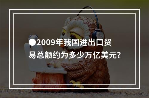 ●2009年我国进出口贸易总额约为多少万亿美元？